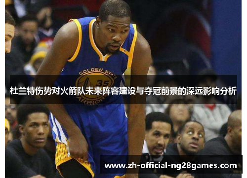 杜兰特伤势对火箭队未来阵容建设与夺冠前景的深远影响分析
