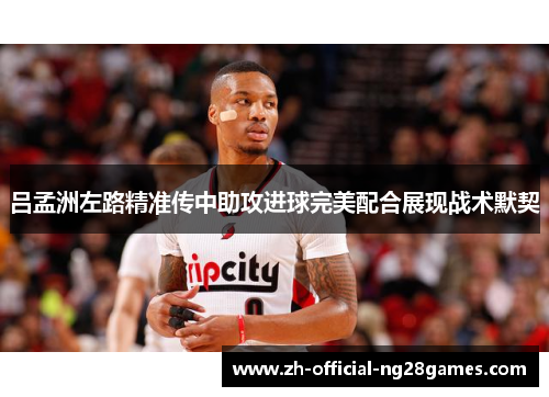 吕孟洲左路精准传中助攻进球完美配合展现战术默契 吕孟洲左路精准传中助攻进球完美配合展现战术默契