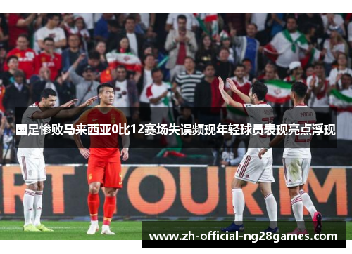 国足惨败马来西亚0比12赛场失误频现年轻球员表现亮点浮现 国足惨败马来西亚0比12赛场失误频现年轻球员表现亮点浮现