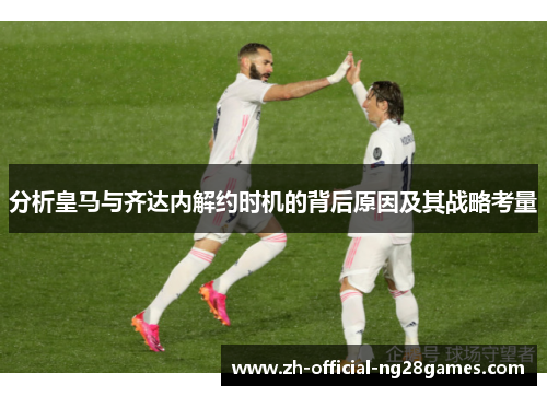 分析皇马与齐达内解约时机的背后原因及其战略考量 分析皇马与齐达内解约时机的背后原因及其战略考量
