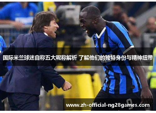 国际米兰球迷自称五大昵称解析 了解他们的独特身份与精神纽带 国际米兰球迷自称五大昵称解析 了解他们的独特身份与精神纽带