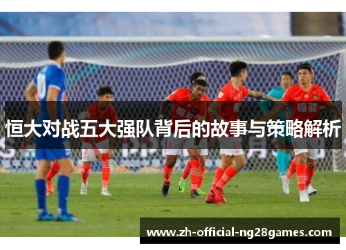 恒大对战五大强队背后的故事与策略解析 恒大对战五大强队背后的故事与策略解析