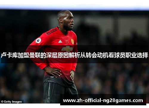 卢卡库加盟曼联的深层原因解析从转会动机看球员职业选择 卢卡库加盟曼联的深层原因解析从转会动机看球员职业选择
