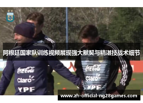 阿根廷国家队训练视频展现强大默契与精湛技战术细节