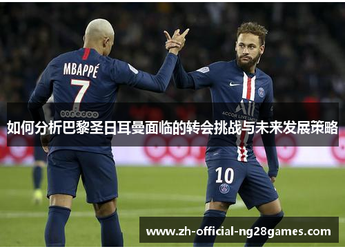 如何分析巴黎圣日耳曼面临的转会挑战与未来发展策略