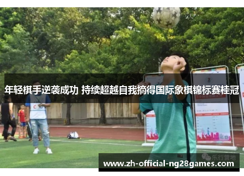 年轻棋手逆袭成功 持续超越自我摘得国际象棋锦标赛桂冠