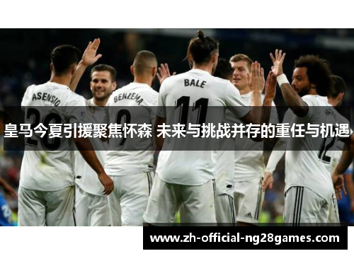 皇马今夏引援聚焦怀森 未来与挑战并存的重任与机遇