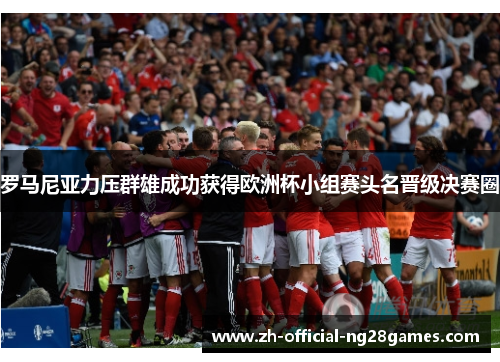 罗马尼亚力压群雄成功获得欧洲杯小组赛头名晋级决赛圈