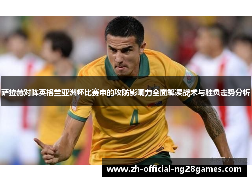 萨拉赫对阵英格兰亚洲杯比赛中的攻防影响力全面解读战术与胜负走势分析