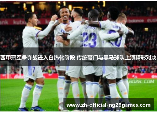 西甲冠军争夺战进入白热化阶段 传统豪门与黑马球队上演精彩对决