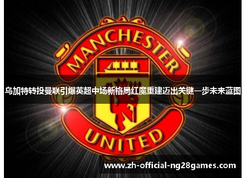 乌加特转投曼联引爆英超中场新格局红魔重建迈出关键一步未来蓝图 乌加特转投曼联引爆英超中场新格局红魔重建迈出关键一步未来蓝图