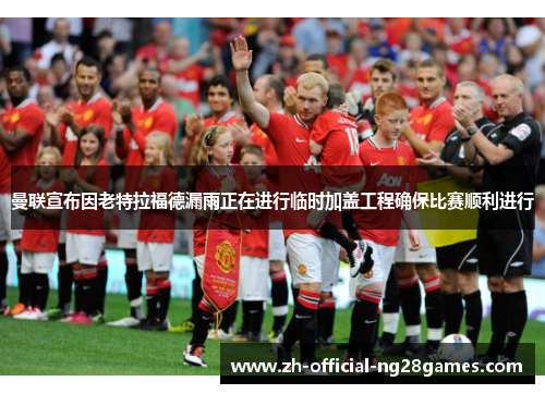曼联宣布因老特拉福德漏雨正在进行临时加盖工程确保比赛顺利进行 曼联宣布因老特拉福德漏雨正在进行临时加盖工程确保比赛顺利进行