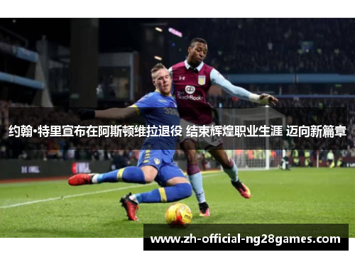 约翰·特里宣布在阿斯顿维拉退役 结束辉煌职业生涯 迈向新篇章 约翰·特里宣布在阿斯顿维拉退役 结束辉煌职业生涯 迈向新篇章