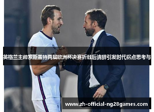 英格兰主帅索斯盖特两届欧洲杯决赛折戟后请辞引发时代拐点思考与